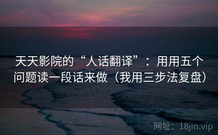 天天影院的“人话翻译”:用用五个问题读一段话来做(我用三步法复盘) 天天影院的“人话翻译”:用用五个问题读一段话来做(我用三步法复盘)