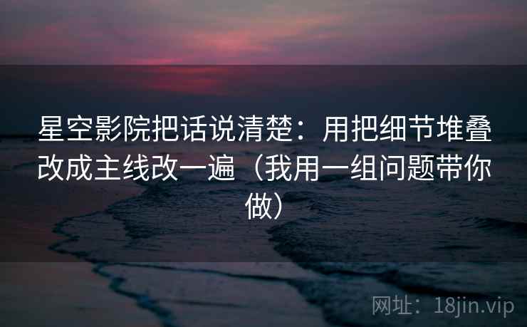 星空影院把话说清楚:用把细节堆叠改成主线改一遍(我用一组问题带你做) 星空影院把话说清楚:用把细节堆叠改成主线改一遍(我用一组问题带你做)