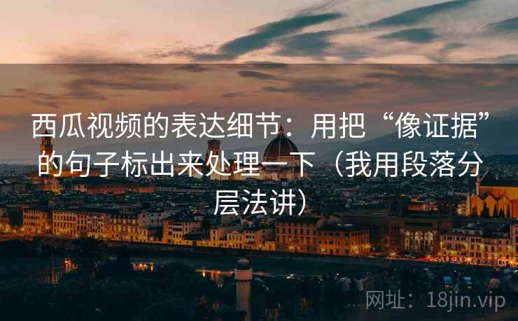 西瓜视频的表达细节：用把“像证据”的句子标出来处理一下（我用段落分层法讲）