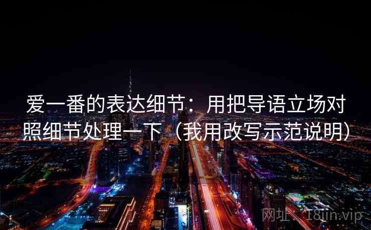 爱一番的表达细节:用把导语立场对照细节处理一下(我用改写示范说明)