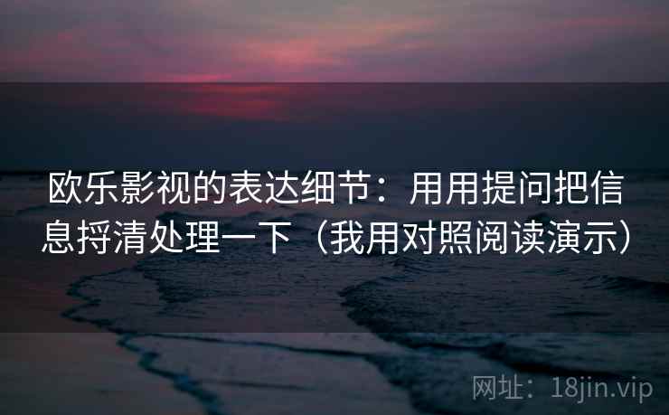 欧乐影视的表达细节:用用提问把信息捋清处理一下(我用对照阅读演示)